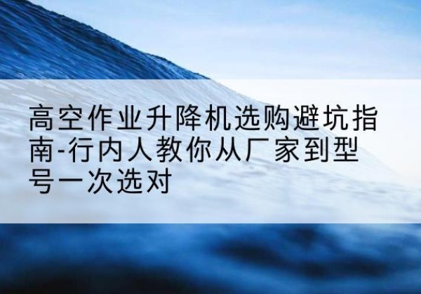 广南升降平台厂家-高空作业升降机选购避坑指南-行内人教你从厂家到型号一次选对