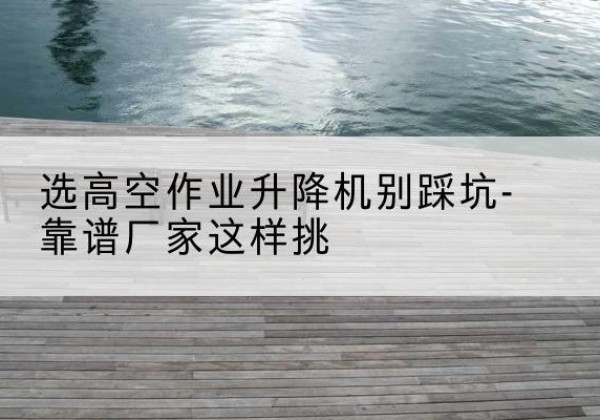 广南剪叉式升降机厂家-选高空作业升降机别踩坑-靠谱厂家这样挑