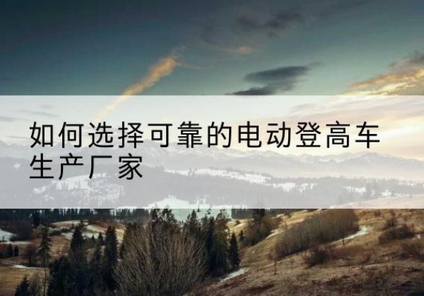 广南电动登高车厂家-如何选择可靠的电动登高车生产厂家