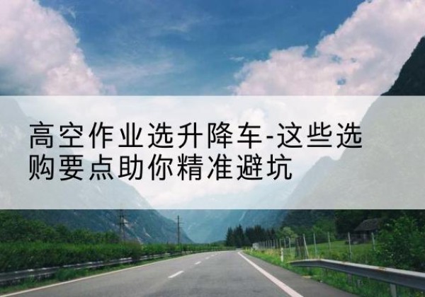 广南升降车厂家-高空作业选升降车-这些选购要点助你*避坑
