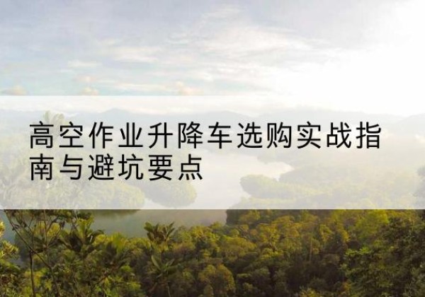 广南升降车怎么选-高空作业升降车选购实战指南与避坑要点