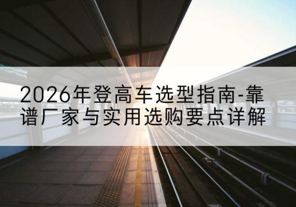 广南登高车厂家推荐-2026年登高车选型指南-靠谱厂家与实用选购要点详解